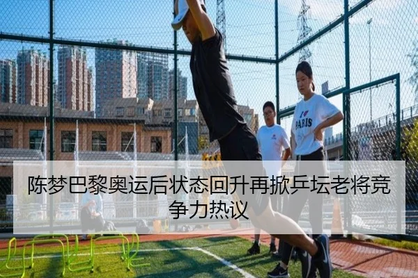 陈梦巴黎奥运后状态回升再掀乒坛老将竞争力热议